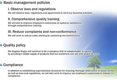 I. Observe laws and regulations We will observe laws, regulations and agreements in all of our business activities.II. Comprehensive quality training We will aim to improve employee's awareness of customer satisfaction through comprehensive training.III. Reduce complaints and non-conformance We will work to reduce costs, starting by containing non-conformance.Rin Kagaku Kogyo will continue to be a company that is indispensable to society, by providing a stable supply of products that our customers can use with peace of mind.In addition to establishing organizational structures for ensuring thorough observance of social norms as well as laws and regulations, we will also work to improve our employee's awareness in relation to compliance.