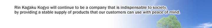 Rin Kagaku Kogyo will continue to be a company that is indispensable to society, by providing a stable supply of products that our customers can use with peace of mind.