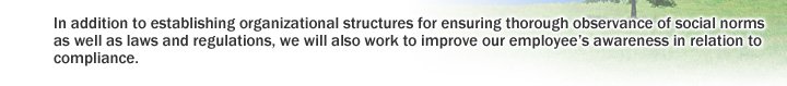 In addition to establishing organizational structures for ensuring thorough observance of social norms as well as laws and regulations, we will also work to improve our employee's awareness in relation to compliance.
