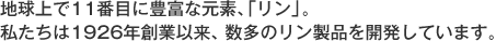 地球上で11番目に豊富な元素、「リン」。私たちは1926年創業以来、数多のリン製品を開発しています。